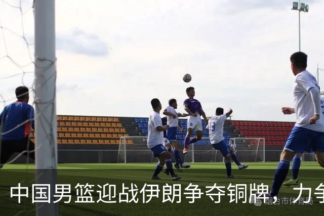 中国男篮迎战伊朗争夺铜牌，力争挽回尊严
